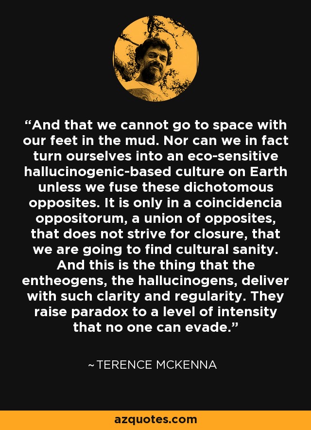 And that we cannot go to space with our feet in the mud. Nor can we in fact turn ourselves into an eco-sensitive hallucinogenic-based culture on Earth unless we fuse these dichotomous opposites. It is only in a coincidencia oppositorum, a union of opposites, that does not strive for closure, that we are going to find cultural sanity. And this is the thing that the entheogens, the hallucinogens, deliver with such clarity and regularity. They raise paradox to a level of intensity that no one can evade. - Terence McKenna