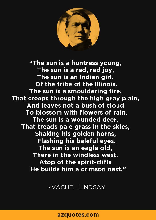 The sun is a huntress young, The sun is a red, red joy, The sun is an Indian girl, Of the tribe of the Illinois. The sun is a smouldering fire, That creeps through the high gray plain, And leaves not a bush of cloud To blossom with flowers of rain. The sun is a wounded deer, That treads pale grass in the skies, Shaking his golden horns, Flashing his baleful eyes. The sun is an eagle old, There in the windless west. Atop of the spirit-cliffs He builds him a crimson nest. - Vachel Lindsay