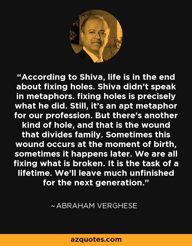 According to Shiva, life is in the end about fixing holes. Shiva didn't speak in metaphors. fixing holes is precisely what he did. Still, it's an apt metaphor for our profession. But there's another kind of hole, and that is the wound that divides family. Sometimes this wound occurs at the moment of birth, sometimes it happens later. We are all fixing what is broken. It is the task of a lifetime. We'll leave much unfinished for the next generation. - Abraham Verghese