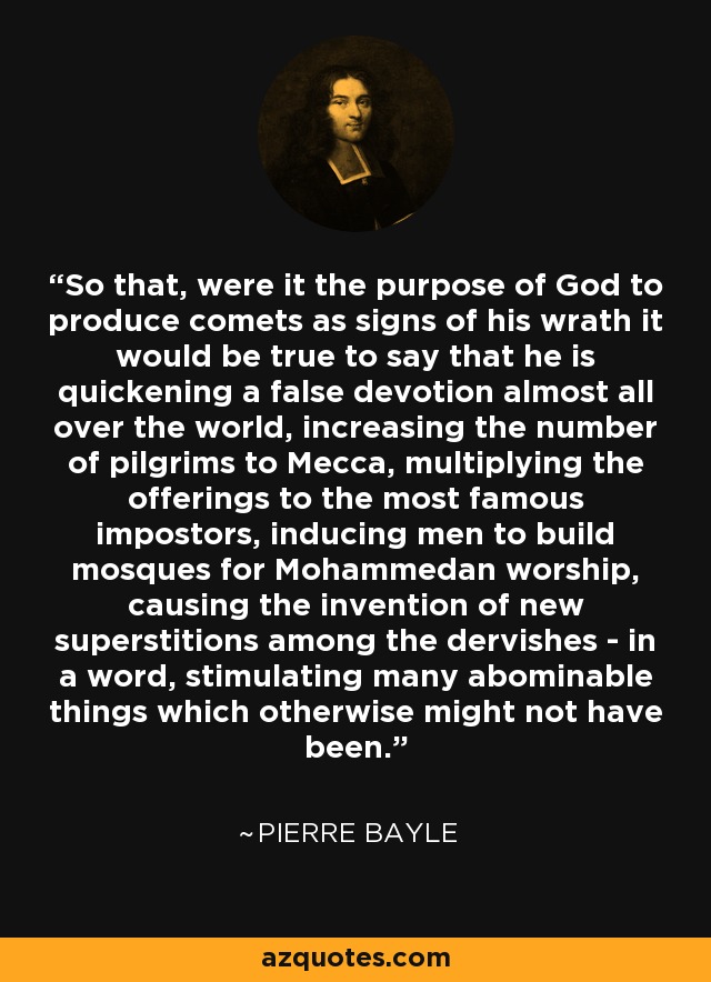 So that, were it the purpose of God to produce comets as signs of his wrath it would be true to say that he is quickening a false devotion almost all over the world, increasing the number of pilgrims to Mecca, multiplying the offerings to the most famous impostors, inducing men to build mosques for Mohammedan worship, causing the invention of new superstitions among the dervishes - in a word, stimulating many abominable things which otherwise might not have been. - Pierre Bayle