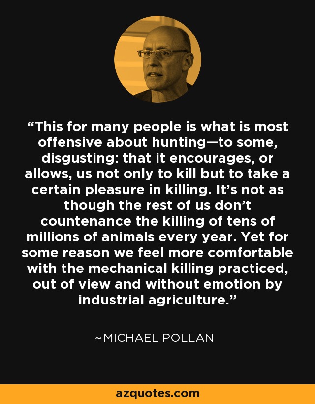 This for many people is what is most offensive about hunting—to some, disgusting: that it encourages, or allows, us not only to kill but to take a certain pleasure in killing. It's not as though the rest of us don't countenance the killing of tens of millions of animals every year. Yet for some reason we feel more comfortable with the mechanical killing practiced, out of view and without emotion by industrial agriculture. - Michael Pollan