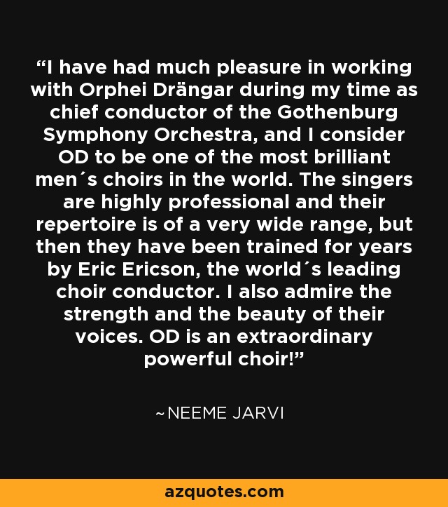 I have had much pleasure in working with Orphei Drängar during my time as chief conductor of the Gothenburg Symphony Orchestra, and I consider OD to be one of the most brilliant men´s choirs in the world. The singers are highly professional and their repertoire is of a very wide range, but then they have been trained for years by Eric Ericson, the world´s leading choir conductor. I also admire the strength and the beauty of their voices. OD is an extraordinary powerful choir! - Neeme Jarvi