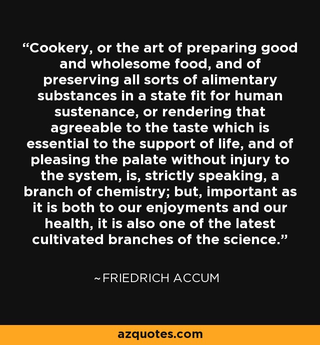 Cookery, or the art of preparing good and wholesome food, and of preserving all sorts of alimentary substances in a state fit for human sustenance, or rendering that agreeable to the taste which is essential to the support of life, and of pleasing the palate without injury to the system, is, strictly speaking, a branch of chemistry; but, important as it is both to our enjoyments and our health, it is also one of the latest cultivated branches of the science. - Friedrich Accum