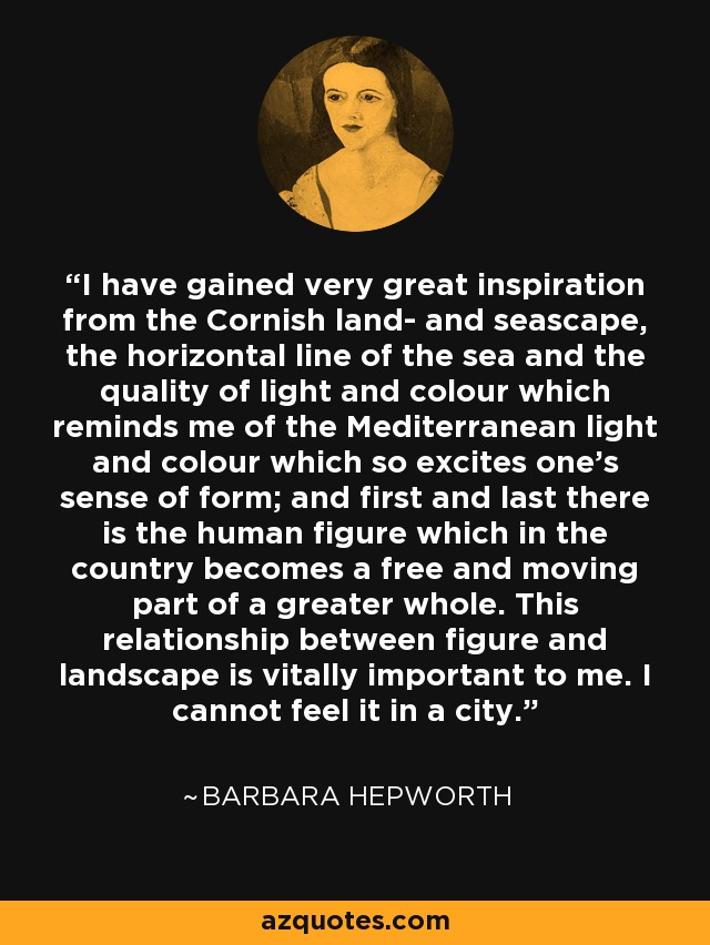 I have gained very great inspiration from the Cornish land- and seascape, the horizontal line of the sea and the quality of light and colour which reminds me of the Mediterranean light and colour which so excites one's sense of form; and first and last there is the human figure which in the country becomes a free and moving part of a greater whole. This relationship between figure and landscape is vitally important to me. I cannot feel it in a city. - Barbara Hepworth
