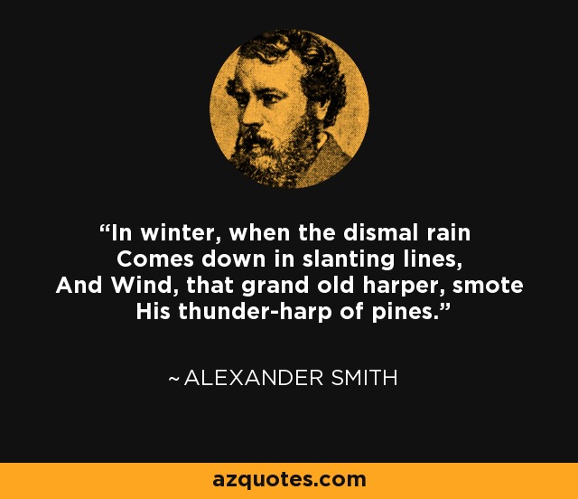 In winter, when the dismal rain Comes down in slanting lines, And Wind, that grand old harper, smote His thunder-harp of pines. - Alexander Smith