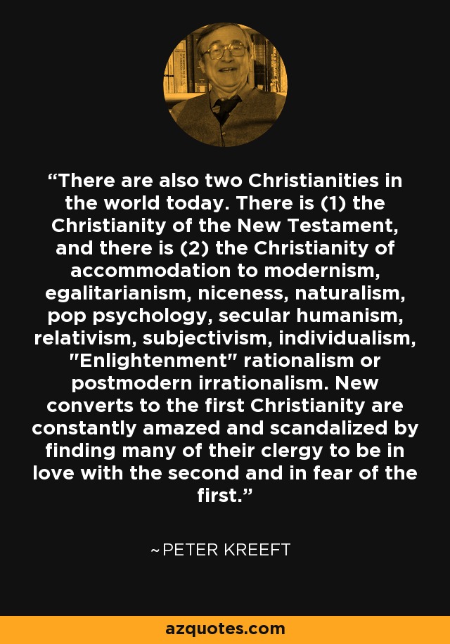 There are also two Christianities in the world today. There is (1) the Christianity of the New Testament, and there is (2) the Christianity of accommodation to modernism, egalitarianism, niceness, naturalism, pop psychology, secular humanism, relativism, subjectivism, individualism, 