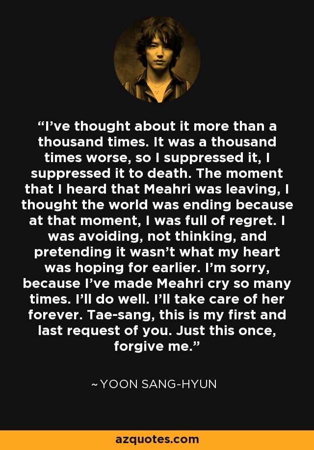 I've thought about it more than a thousand times. It was a thousand times worse, so I suppressed it, I suppressed it to death. The moment that I heard that Meahri was leaving, I thought the world was ending because at that moment, I was full of regret. I was avoiding, not thinking, and pretending it wasn't what my heart was hoping for earlier. I'm sorry, because I've made Meahri cry so many times. I'll do well. I'll take care of her forever. Tae-sang, this is my first and last request of you. Just this once, forgive me. - Yoon Sang-hyun