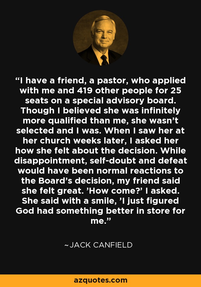 I have a friend, a pastor, who applied with me and 419 other people for 25 seats on a special advisory board. Though I believed she was infinitely more qualified than me, she wasn't selected and I was. When I saw her at her church weeks later, I asked her how she felt about the decision. While disappointment, self-doubt and defeat would have been normal reactions to the Board's decision, my friend said she felt great. 'How come?' I asked. She said with a smile, 'I just figured God had something better in store for me.' - Jack Canfield