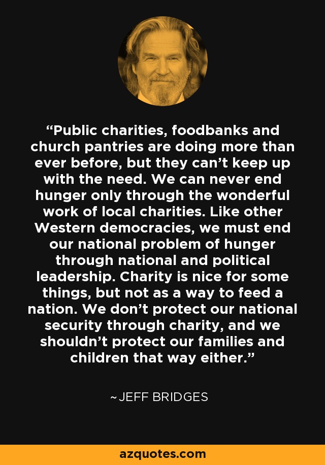 Public charities, foodbanks and church pantries are doing more than ever before, but they can't keep up with the need. We can never end hunger only through the wonderful work of local charities. Like other Western democracies, we must end our national problem of hunger through national and political leadership. Charity is nice for some things, but not as a way to feed a nation. We don't protect our national security through charity, and we shouldn't protect our families and children that way either. - Jeff Bridges