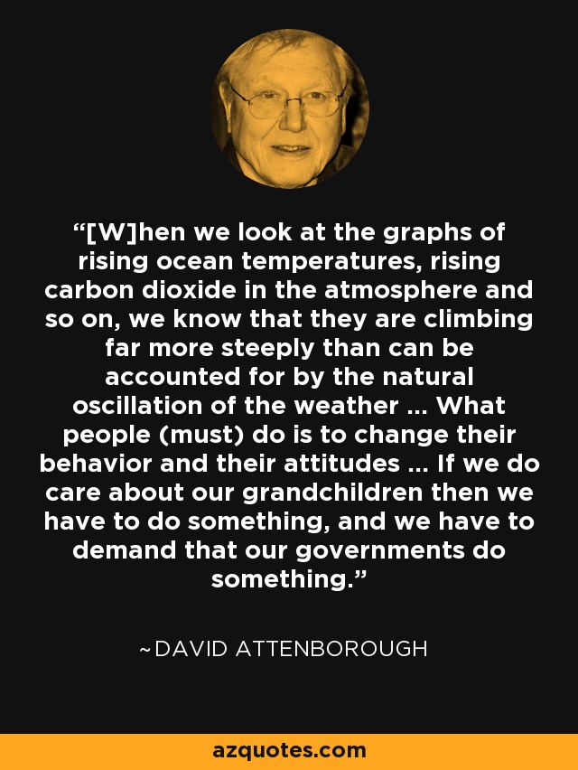 [W]hen we look at the graphs of rising ocean temperatures, rising carbon dioxide in the atmosphere and so on, we know that they are climbing far more steeply than can be accounted for by the natural oscillation of the weather ... What people (must) do is to change their behavior and their attitudes ... If we do care about our grandchildren then we have to do something, and we have to demand that our governments do something. - David Attenborough