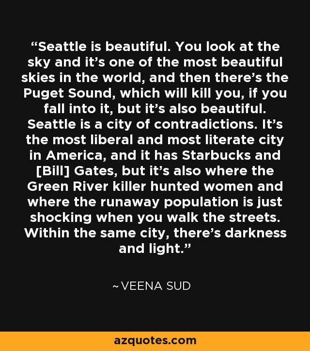 Seattle is beautiful. You look at the sky and it's one of the most beautiful skies in the world, and then there's the Puget Sound, which will kill you, if you fall into it, but it's also beautiful. Seattle is a city of contradictions. It's the most liberal and most literate city in America, and it has Starbucks and [Bill] Gates, but it's also where the Green River killer hunted women and where the runaway population is just shocking when you walk the streets. Within the same city, there's darkness and light. - Veena Sud