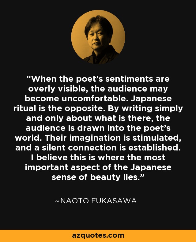 When the poet's sentiments are overly visible, the audience may become uncomfortable. Japanese ritual is the opposite. By writing simply and only about what is there, the audience is drawn into the poet's world. Their imagination is stimulated, and a silent connection is established. I believe this is where the most important aspect of the Japanese sense of beauty lies. - Naoto Fukasawa
