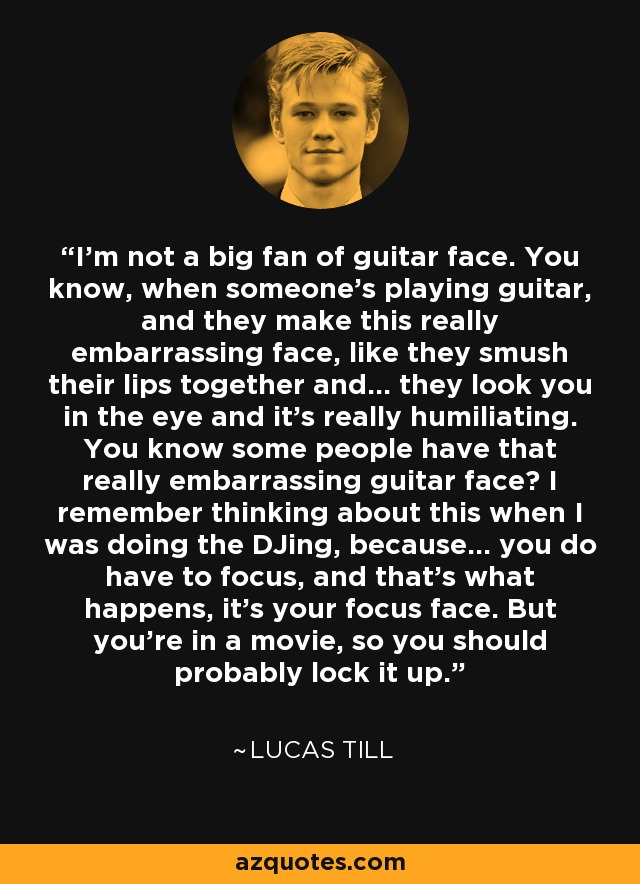 I'm not a big fan of guitar face. You know, when someone's playing guitar, and they make this really embarrassing face, like they smush their lips together and... they look you in the eye and it's really humiliating. You know some people have that really embarrassing guitar face? I remember thinking about this when I was doing the DJing, because... you do have to focus, and that's what happens, it's your focus face. But you're in a movie, so you should probably lock it up. - Lucas Till