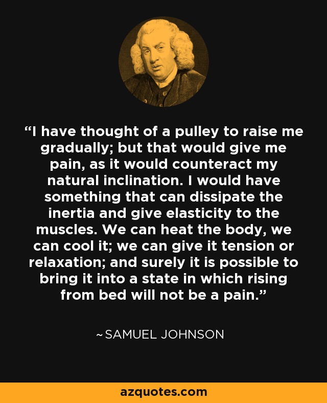 I have thought of a pulley to raise me gradually; but that would give me pain, as it would counteract my natural inclination. I would have something that can dissipate the inertia and give elasticity to the muscles. We can heat the body, we can cool it; we can give it tension or relaxation; and surely it is possible to bring it into a state in which rising from bed will not be a pain. - Samuel Johnson