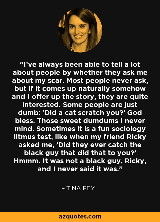 I’ve always been able to tell a lot about people by whether they ask me about my scar. Most people never ask, but if it comes up naturally somehow and I offer up the story, they are quite interested. Some people are just dumb: 'Did a cat scratch you?' God bless. Those sweet dumdums I never mind. Sometimes it is a fun sociology litmus test, like when my friend Ricky asked me, 'Did they ever catch the black guy that did that to you?' Hmmm. It was not a black guy, Ricky, and I never said it was. - Tina Fey