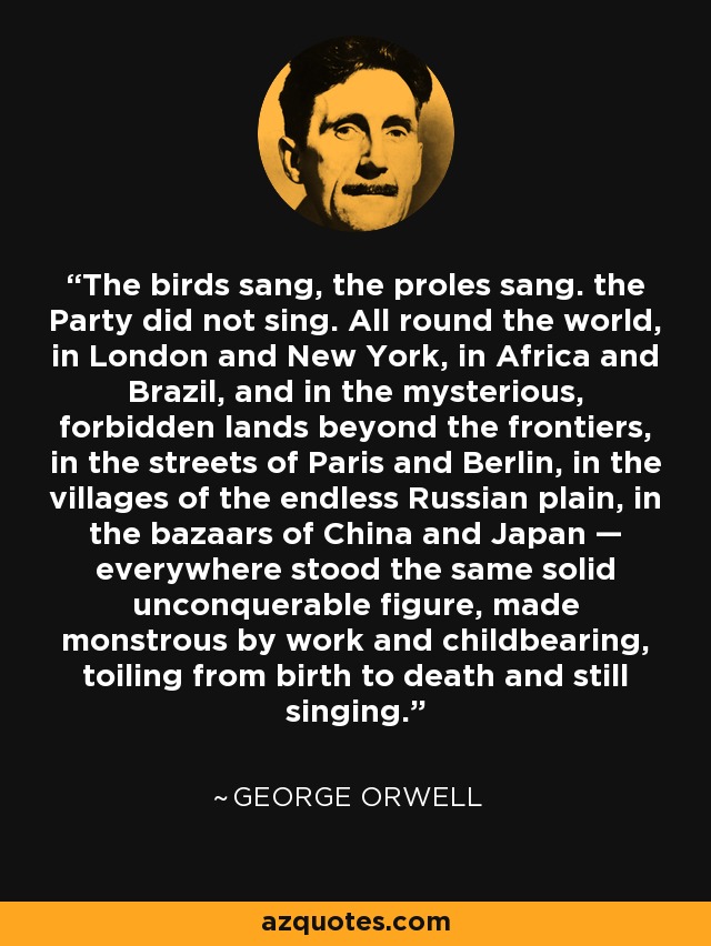 The birds sang, the proles sang. the Party did not sing. All round the world, in London and New York, in Africa and Brazil, and in the mysterious, forbidden lands beyond the frontiers, in the streets of Paris and Berlin, in the villages of the endless Russian plain, in the bazaars of China and Japan — everywhere stood the same solid unconquerable figure, made monstrous by work and childbearing, toiling from birth to death and still singing. - George Orwell