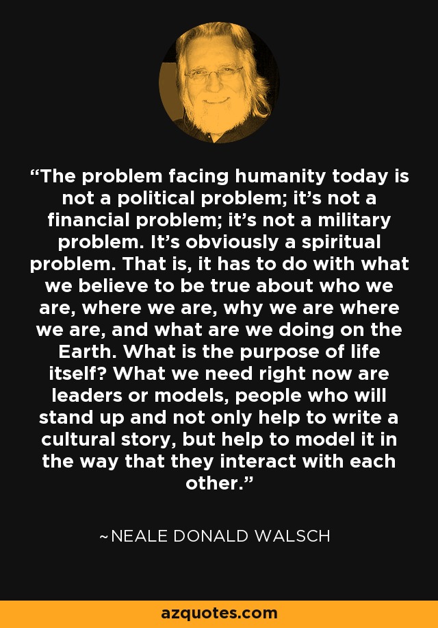 The problem facing humanity today is not a political problem; it's not a financial problem; it's not a military problem. It's obviously a spiritual problem. That is, it has to do with what we believe to be true about who we are, where we are, why we are where we are, and what are we doing on the Earth. What is the purpose of life itself? What we need right now are leaders or models, people who will stand up and not only help to write a cultural story, but help to model it in the way that they interact with each other. - Neale Donald Walsch