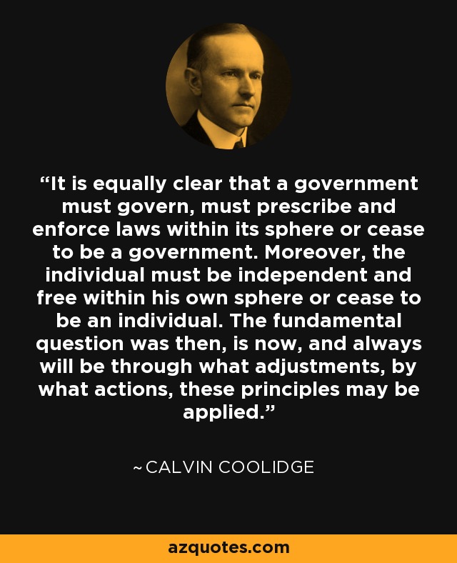 It is equally clear that a government must govern, must prescribe and enforce laws within its sphere or cease to be a government. Moreover, the individual must be independent and free within his own sphere or cease to be an individual. The fundamental question was then, is now, and always will be through what adjustments, by what actions, these principles may be applied. - Calvin Coolidge