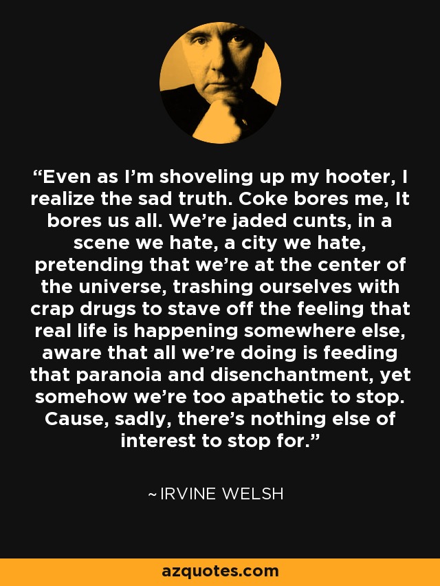 Even as I'm shoveling up my hooter, I realize the sad truth. Coke bores me, It bores us all. We're jaded cunts, in a scene we hate, a city we hate, pretending that we're at the center of the universe, trashing ourselves with crap drugs to stave off the feeling that real life is happening somewhere else, aware that all we're doing is feeding that paranoia and disenchantment, yet somehow we're too apathetic to stop. Cause, sadly, there's nothing else of interest to stop for. - Irvine Welsh