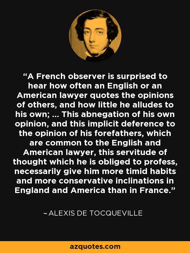 A French observer is surprised to hear how often an English or an American lawyer quotes the opinions of others, and how little he alludes to his own; ... This abnegation of his own opinion, and this implicit deference to the opinion of his forefathers, which are common to the English and American lawyer, this servitude of thought which he is obliged to profess, necessarily give him more timid habits and more conservative inclinations in England and America than in France. - Alexis de Tocqueville