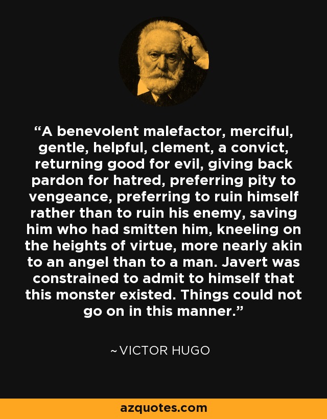 A benevolent malefactor, merciful, gentle, helpful, clement, a convict, returning good for evil, giving back pardon for hatred, preferring pity to vengeance, preferring to ruin himself rather than to ruin his enemy, saving him who had smitten him, kneeling on the heights of virtue, more nearly akin to an angel than to a man. Javert was constrained to admit to himself that this monster existed. Things could not go on in this manner. - Victor Hugo