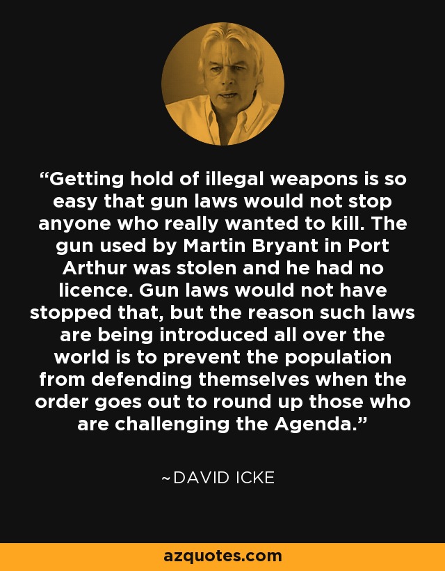 Getting hold of illegal weapons is so easy that gun laws would not stop anyone who really wanted to kill. The gun used by Martin Bryant in Port Arthur was stolen and he had no licence. Gun laws would not have stopped that, but the reason such laws are being introduced all over the world is to prevent the population from defending themselves when the order goes out to round up those who are challenging the Agenda. - David Icke