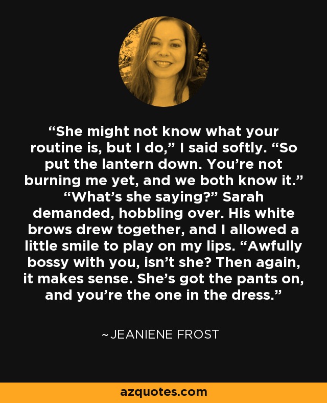 She might not know what your routine is, but I do,” I said softly. “So put the lantern down. You’re not burning me yet, and we both know it.” “What’s she saying?” Sarah demanded, hobbling over. His white brows drew together, and I allowed a little smile to play on my lips. “Awfully bossy with you, isn’t she? Then again, it makes sense. She’s got the pants on, and you’re the one in the dress. - Jeaniene Frost