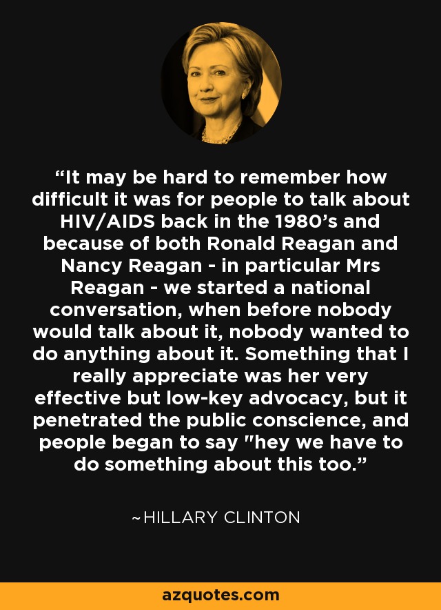It may be hard to remember how difficult it was for people to talk about HIV/AIDS back in the 1980's and because of both Ronald Reagan and Nancy Reagan - in particular Mrs Reagan - we started a national conversation, when before nobody would talk about it, nobody wanted to do anything about it. Something that I really appreciate was her very effective but low-key advocacy, but it penetrated the public conscience, and people began to say 