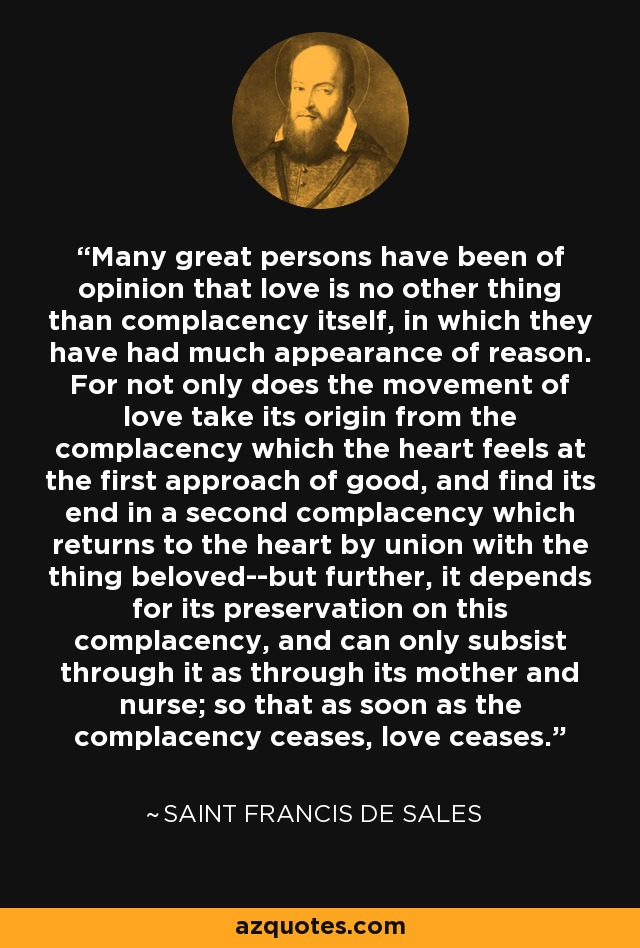 Many great persons have been of opinion that love is no other thing than complacency itself, in which they have had much appearance of reason. For not only does the movement of love take its origin from the complacency which the heart feels at the first approach of good, and find its end in a second complacency which returns to the heart by union with the thing beloved--but further, it depends for its preservation on this complacency, and can only subsist through it as through its mother and nurse; so that as soon as the complacency ceases, love ceases. - Saint Francis de Sales