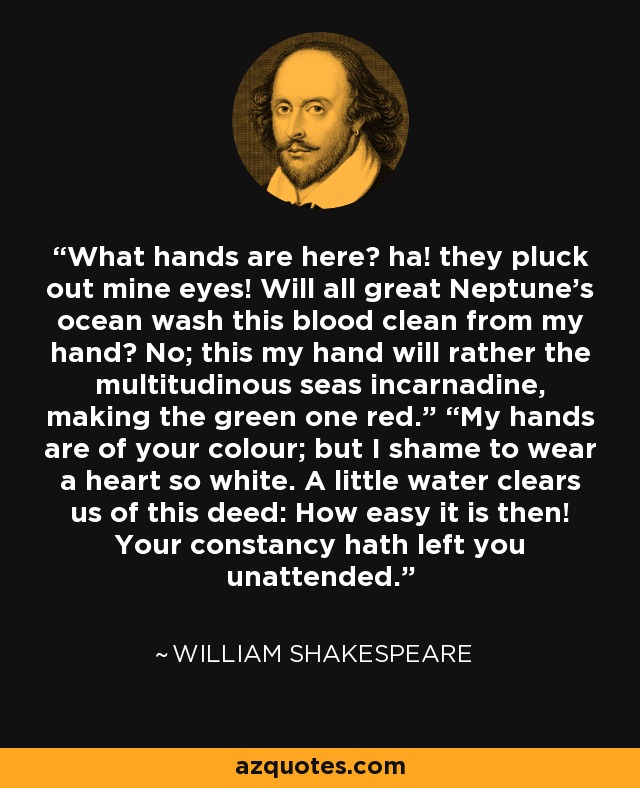 What hands are here? ha! they pluck out mine eyes! Will all great Neptune’s ocean wash this blood clean from my hand? No; this my hand will rather the multitudinous seas incarnadine, making the green one red.” “My hands are of your colour; but I shame to wear a heart so white. A little water clears us of this deed: How easy it is then! Your constancy hath left you unattended. - William Shakespeare