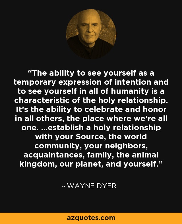 The ability to see yourself as a temporary expression of intention and to see yourself in all of humanity is a characteristic of the holy relationship. It's the ability to celebrate and honor in all others, the place where we're all one. ...establish a holy relationship with your Source, the world community, your neighbors, acquaintances, family, the animal kingdom, our planet, and yourself. - Wayne Dyer