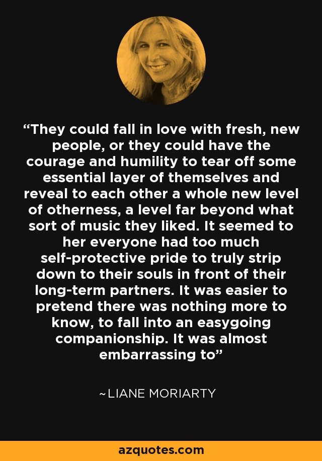 They could fall in love with fresh, new people, or they could have the courage and humility to tear off some essential layer of themselves and reveal to each other a whole new level of otherness, a level far beyond what sort of music they liked. It seemed to her everyone had too much self-protective pride to truly strip down to their souls in front of their long-term partners. It was easier to pretend there was nothing more to know, to fall into an easygoing companionship. It was almost embarrassing to - Liane Moriarty