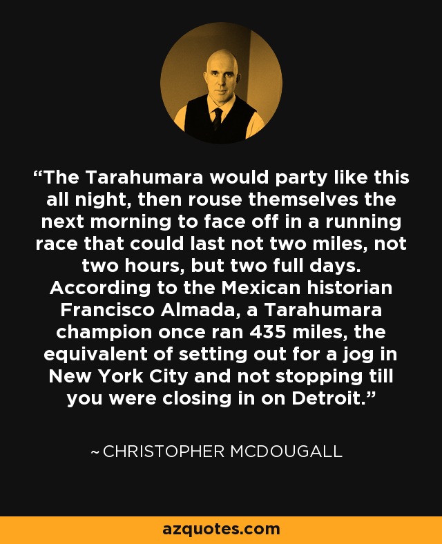 The Tarahumara would party like this all night, then rouse themselves the next morning to face off in a running race that could last not two miles, not two hours, but two full days. According to the Mexican historian Francisco Almada, a Tarahumara champion once ran 435 miles, the equivalent of setting out for a jog in New York City and not stopping till you were closing in on Detroit. - Christopher McDougall