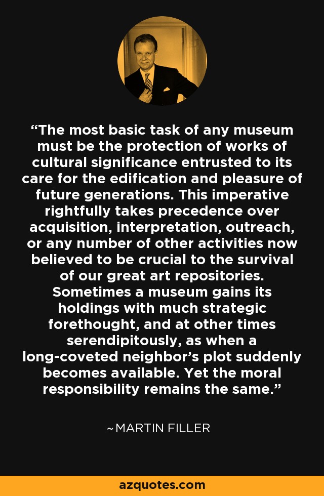 The most basic task of any museum must be the protection of works of cultural significance entrusted to its care for the edification and pleasure of future generations. This imperative rightfully takes precedence over acquisition, interpretation, outreach, or any number of other activities now believed to be crucial to the survival of our great art repositories. Sometimes a museum gains its holdings with much strategic forethought, and at other times serendipitously, as when a long-coveted neighbor’s plot suddenly becomes available. Yet the moral responsibility remains the same. - Martin Filler