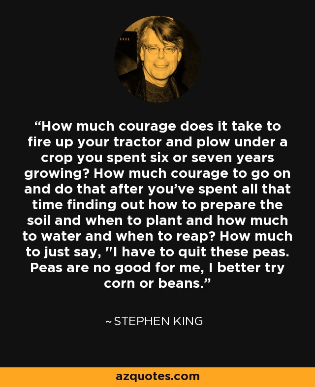 How much courage does it take to fire up your tractor and plow under a crop you spent six or seven years growing? How much courage to go on and do that after you've spent all that time finding out how to prepare the soil and when to plant and how much to water and when to reap? How much to just say, 
