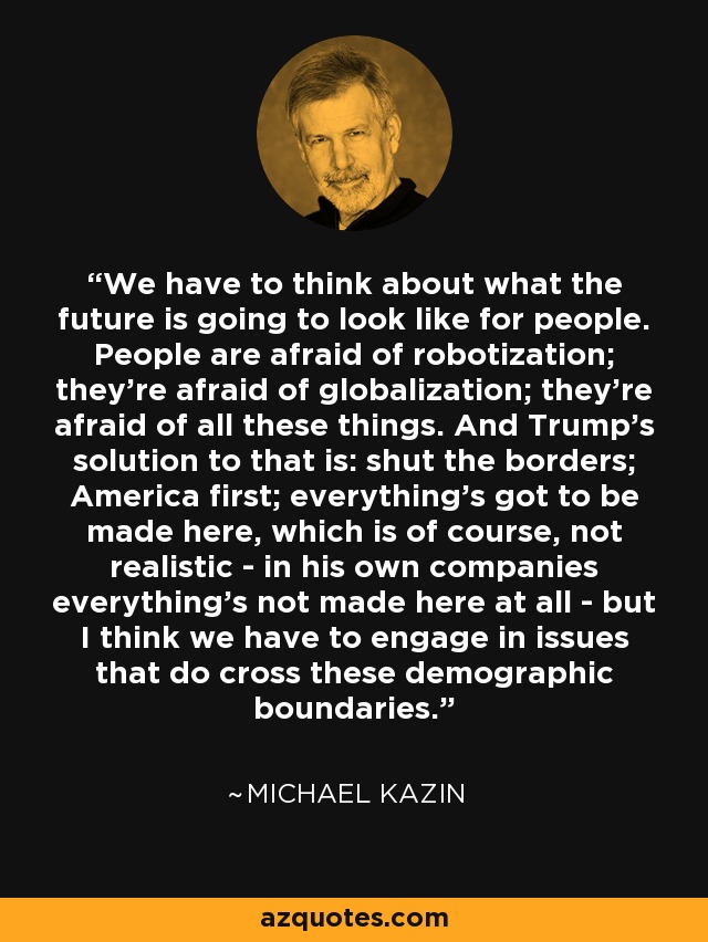 We have to think about what the future is going to look like for people. People are afraid of robotization; they're afraid of globalization; they're afraid of all these things. And Trump's solution to that is: shut the borders; America first; everything's got to be made here, which is of course, not realistic - in his own companies everything's not made here at all - but I think we have to engage in issues that do cross these demographic boundaries. - Michael Kazin