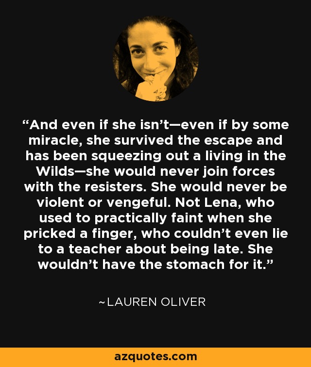 And even if she isn’t—even if by some miracle, she survived the escape and has been squeezing out a living in the Wilds—she would never join forces with the resisters. She would never be violent or vengeful. Not Lena, who used to practically faint when she pricked a finger, who couldn’t even lie to a teacher about being late. She wouldn’t have the stomach for it. - Lauren Oliver