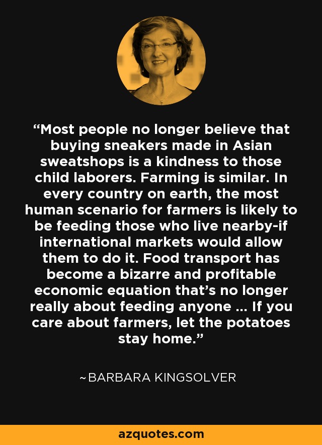 Most people no longer believe that buying sneakers made in Asian sweatshops is a kindness to those child laborers. Farming is similar. In every country on earth, the most human scenario for farmers is likely to be feeding those who live nearby-if international markets would allow them to do it. Food transport has become a bizarre and profitable economic equation that's no longer really about feeding anyone ... If you care about farmers, let the potatoes stay home. - Barbara Kingsolver