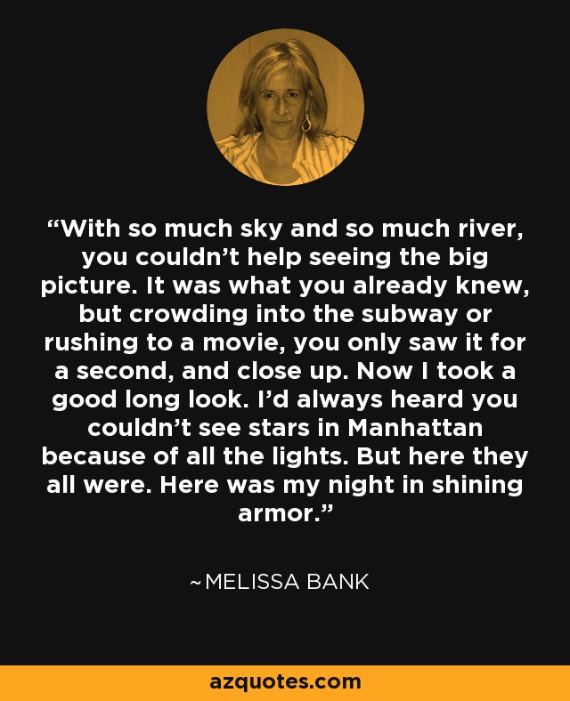 With so much sky and so much river, you couldn't help seeing the big picture. It was what you already knew, but crowding into the subway or rushing to a movie, you only saw it for a second, and close up. Now I took a good long look. I'd always heard you couldn't see stars in Manhattan because of all the lights. But here they all were. Here was my night in shining armor. - Melissa Bank