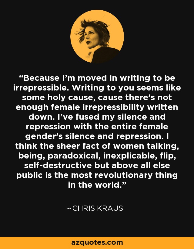 Because I'm moved in writing to be irrepressible. Writing to you seems like some holy cause, cause there's not enough female irrepressibility written down. I've fused my silence and repression with the entire female gender's silence and repression. I think the sheer fact of women talking, being, paradoxical, inexplicable, flip, self-destructive but above all else public is the most revolutionary thing in the world. - Chris Kraus