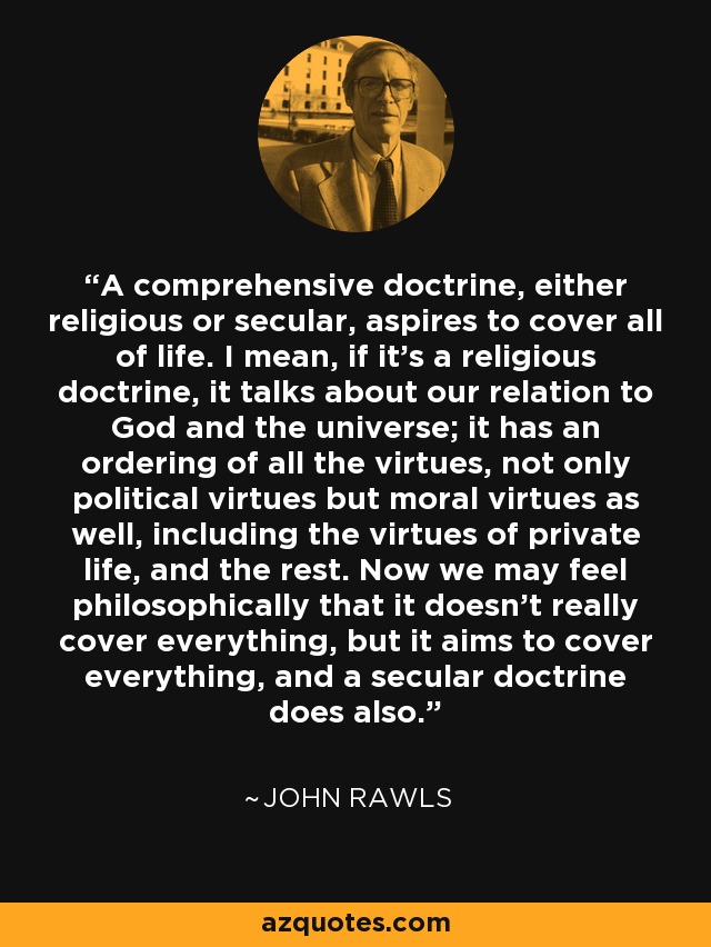 A comprehensive doctrine, either religious or secular, aspires to cover all of life. I mean, if it's a religious doctrine, it talks about our relation to God and the universe; it has an ordering of all the virtues, not only political virtues but moral virtues as well, including the virtues of private life, and the rest. Now we may feel philosophically that it doesn't really cover everything, but it aims to cover everything, and a secular doctrine does also. - John Rawls