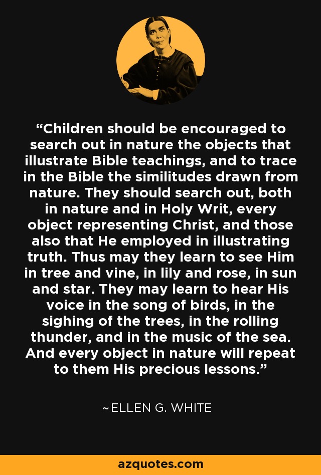 Children should be encouraged to search out in nature the objects that illustrate Bible teachings, and to trace in the Bible the similitudes drawn from nature. They should search out, both in nature and in Holy Writ, every object representing Christ, and those also that He employed in illustrating truth. Thus may they learn to see Him in tree and vine, in lily and rose, in sun and star. They may learn to hear His voice in the song of birds, in the sighing of the trees, in the rolling thunder, and in the music of the sea. And every object in nature will repeat to them His precious lessons. - Ellen G. White