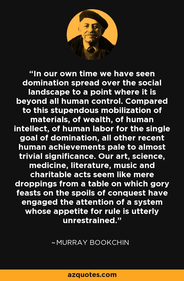 In our own time we have seen domination spread over the social landscape to a point where it is beyond all human control. Compared to this stupendous mobilization of materials, of wealth, of human intellect, of human labor for the single goal of domination, all other recent human achievements pale to almost trivial significance. Our art, science, medicine, literature, music and charitable acts seem like mere droppings from a table on which gory feasts on the spoils of conquest have engaged the attention of a system whose appetite for rule is utterly unrestrained. - Murray Bookchin