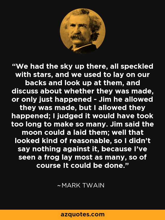 We had the sky up there, all speckled with stars, and we used to lay on our backs and look up at them, and discuss about whether they was made, or only just happened - Jim he allowed they was made, but I allowed they happened; I judged it would have took too long to make so many. Jim said the moon could a laid them; well that looked kind of reasonable, so I didn't say nothing against it, because I've seen a frog lay most as many, so of course It could be done. - Mark Twain