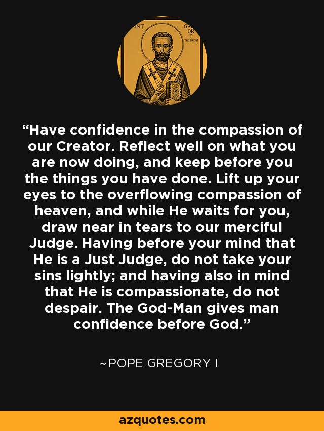 Have confidence in the compassion of our Creator. Reflect well on what you are now doing, and keep before you the things you have done. Lift up your eyes to the overflowing compassion of heaven, and while He waits for you, draw near in tears to our merciful Judge. Having before your mind that He is a Just Judge, do not take your sins lightly; and having also in mind that He is compassionate, do not despair. The God-Man gives man confidence before God. - Pope Gregory I