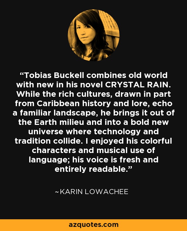 Tobias Buckell combines old world with new in his novel CRYSTAL RAIN. While the rich cultures, drawn in part from Caribbean history and lore, echo a familiar landscape, he brings it out of the Earth milieu and into a bold new universe where technology and tradition collide. I enjoyed his colorful characters and musical use of language; his voice is fresh and entirely readable. - Karin Lowachee