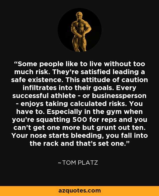 Some people like to live without too much risk. They're satisfied leading a safe existence. This attitude of caution infiltrates into their goals. Every successful athlete - or businessperson - enjoys taking calculated risks. You have to. Especially in the gym when you're squatting 500 for reps and you can't get one more but grunt out ten. Your nose starts bleeding, you fall into the rack and that's set one. - Tom Platz