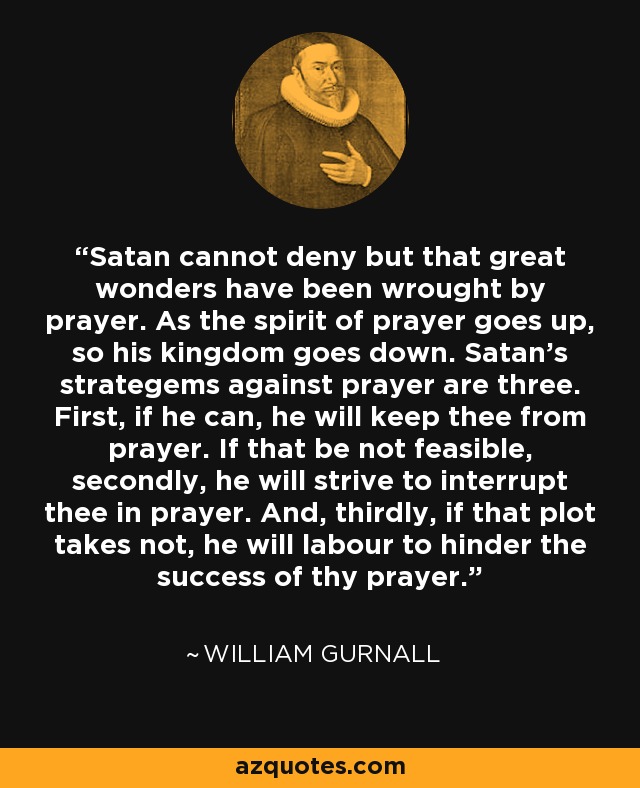 Satan cannot deny but that great wonders have been wrought by prayer. As the spirit of prayer goes up, so his kingdom goes down. Satan's strategems against prayer are three. First, if he can, he will keep thee from prayer. If that be not feasible, secondly, he will strive to interrupt thee in prayer. And, thirdly, if that plot takes not, he will labour to hinder the success of thy prayer. - William Gurnall