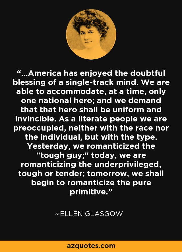 ...America has enjoyed the doubtful blessing of a single-track mind. We are able to accommodate, at a time, only one national hero; and we demand that that hero shall be uniform and invincible. As a literate people we are preoccupied, neither with the race nor the individual, but with the type. Yesterday, we romanticized the 