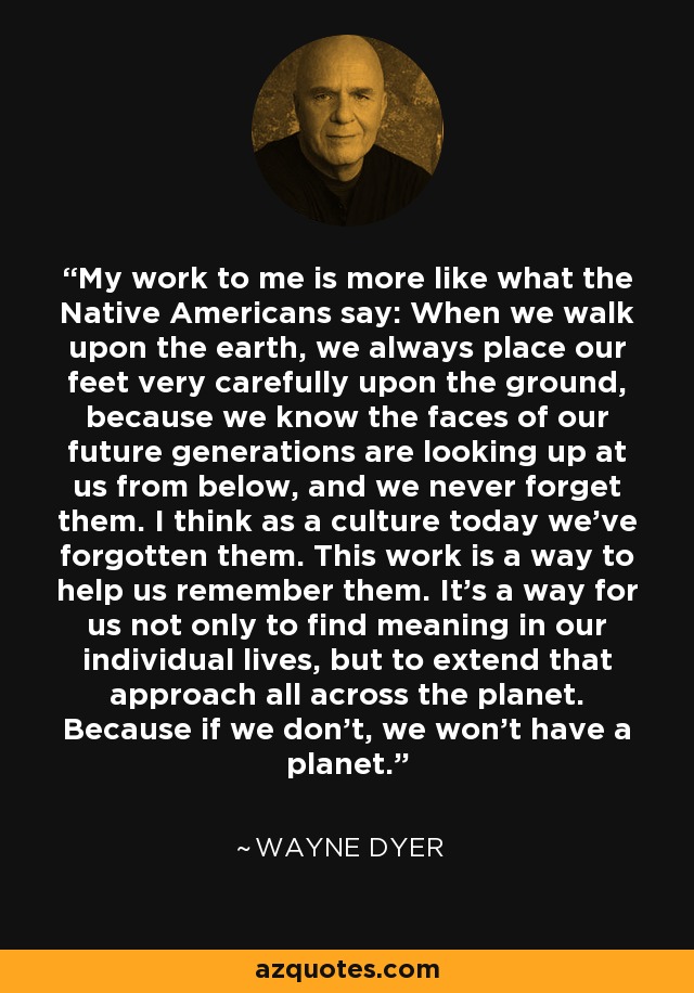 My work to me is more like what the Native Americans say: When we walk upon the earth, we always place our feet very carefully upon the ground, because we know the faces of our future generations are looking up at us from below, and we never forget them. I think as a culture today we've forgotten them. This work is a way to help us remember them. It's a way for us not only to find meaning in our individual lives, but to extend that approach all across the planet. Because if we don't, we won't have a planet. - Wayne Dyer